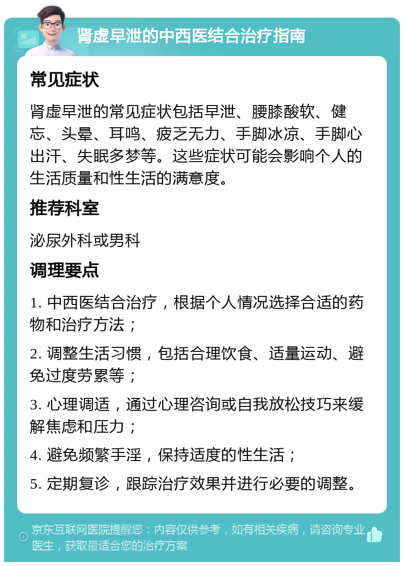 肾虚早泄的中西医结合治疗指南 常见症状 肾虚早泄的常见症状包括早泄、腰膝酸软、健忘、头晕、耳鸣、疲乏无力、手脚冰凉、手脚心出汗、失眠多梦等。这些症状可能会影响个人的生活质量和性生活的满意度。 推荐科室 泌尿外科或男科 调理要点 1. 中西医结合治疗，根据个人情况选择合适的药物和治疗方法； 2. 调整生活习惯，包括合理饮食、适量运动、避免过度劳累等； 3. 心理调适，通过心理咨询或自我放松技巧来缓解焦虑和压力； 4. 避免频繁手淫，保持适度的性生活； 5. 定期复诊，跟踪治疗效果并进行必要的调整。