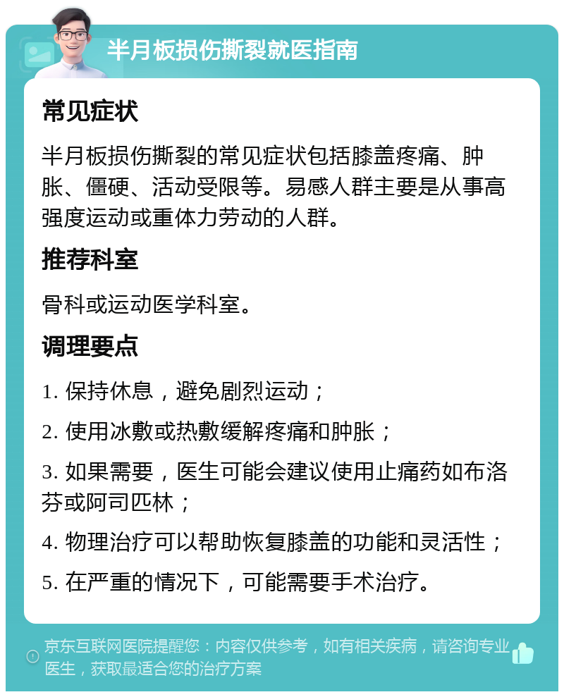 半月板损伤撕裂就医指南 常见症状 半月板损伤撕裂的常见症状包括膝盖疼痛、肿胀、僵硬、活动受限等。易感人群主要是从事高强度运动或重体力劳动的人群。 推荐科室 骨科或运动医学科室。 调理要点 1. 保持休息，避免剧烈运动； 2. 使用冰敷或热敷缓解疼痛和肿胀； 3. 如果需要，医生可能会建议使用止痛药如布洛芬或阿司匹林； 4. 物理治疗可以帮助恢复膝盖的功能和灵活性； 5. 在严重的情况下，可能需要手术治疗。