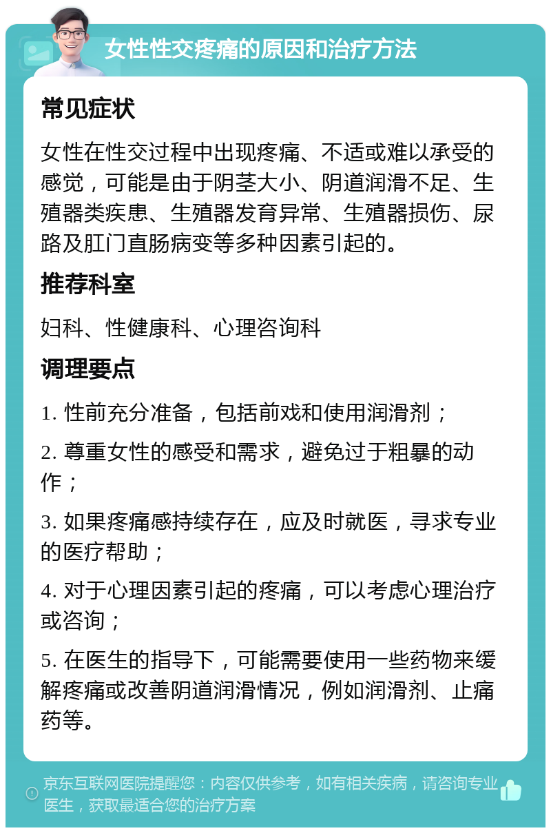 女性性交疼痛的原因和治疗方法 常见症状 女性在性交过程中出现疼痛、不适或难以承受的感觉，可能是由于阴茎大小、阴道润滑不足、生殖器类疾患、生殖器发育异常、生殖器损伤、尿路及肛门直肠病变等多种因素引起的。 推荐科室 妇科、性健康科、心理咨询科 调理要点 1. 性前充分准备，包括前戏和使用润滑剂； 2. 尊重女性的感受和需求，避免过于粗暴的动作； 3. 如果疼痛感持续存在，应及时就医，寻求专业的医疗帮助； 4. 对于心理因素引起的疼痛，可以考虑心理治疗或咨询； 5. 在医生的指导下，可能需要使用一些药物来缓解疼痛或改善阴道润滑情况，例如润滑剂、止痛药等。