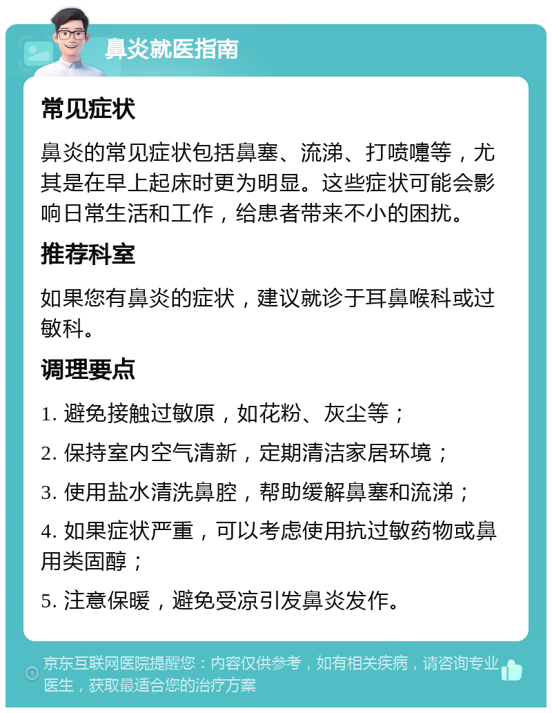 鼻炎就医指南 常见症状 鼻炎的常见症状包括鼻塞、流涕、打喷嚏等，尤其是在早上起床时更为明显。这些症状可能会影响日常生活和工作，给患者带来不小的困扰。 推荐科室 如果您有鼻炎的症状，建议就诊于耳鼻喉科或过敏科。 调理要点 1. 避免接触过敏原，如花粉、灰尘等； 2. 保持室内空气清新，定期清洁家居环境； 3. 使用盐水清洗鼻腔，帮助缓解鼻塞和流涕； 4. 如果症状严重，可以考虑使用抗过敏药物或鼻用类固醇； 5. 注意保暖，避免受凉引发鼻炎发作。