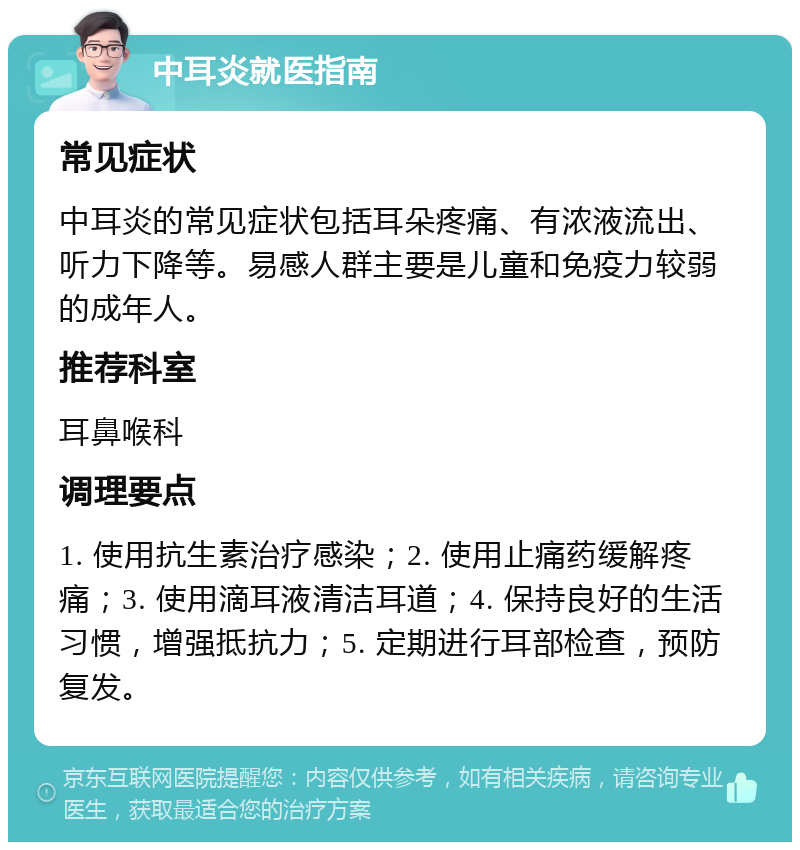 中耳炎就医指南 常见症状 中耳炎的常见症状包括耳朵疼痛、有浓液流出、听力下降等。易感人群主要是儿童和免疫力较弱的成年人。 推荐科室 耳鼻喉科 调理要点 1. 使用抗生素治疗感染；2. 使用止痛药缓解疼痛；3. 使用滴耳液清洁耳道；4. 保持良好的生活习惯，增强抵抗力；5. 定期进行耳部检查，预防复发。