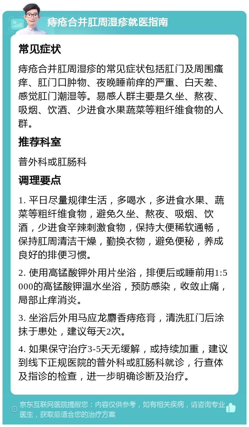 痔疮合并肛周湿疹就医指南 常见症状 痔疮合并肛周湿疹的常见症状包括肛门及周围瘙痒、肛门口肿物、夜晚睡前痒的严重、白天差、感觉肛门潮湿等。易感人群主要是久坐、熬夜、吸烟、饮酒、少进食水果蔬菜等粗纤维食物的人群。 推荐科室 普外科或肛肠科 调理要点 1. 平日尽量规律生活，多喝水，多进食水果、蔬菜等粗纤维食物，避免久坐、熬夜、吸烟、饮酒，少进食辛辣刺激食物，保持大便稀软通畅，保持肛周清洁干燥，勤换衣物，避免便秘，养成良好的排便习惯。 2. 使用高锰酸钾外用片坐浴，排便后或睡前用1:5000的高锰酸钾温水坐浴，预防感染，收敛止痛，局部止痒消炎。 3. 坐浴后外用马应龙麝香痔疮膏，清洗肛门后涂抹于患处，建议每天2次。 4. 如果保守治疗3-5天无缓解，或持续加重，建议到线下正规医院的普外科或肛肠科就诊，行查体及指诊的检查，进一步明确诊断及治疗。