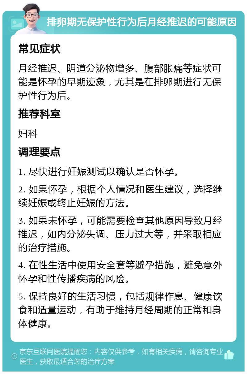 排卵期无保护性行为后月经推迟的可能原因 常见症状 月经推迟、阴道分泌物增多、腹部胀痛等症状可能是怀孕的早期迹象，尤其是在排卵期进行无保护性行为后。 推荐科室 妇科 调理要点 1. 尽快进行妊娠测试以确认是否怀孕。 2. 如果怀孕，根据个人情况和医生建议，选择继续妊娠或终止妊娠的方法。 3. 如果未怀孕，可能需要检查其他原因导致月经推迟，如内分泌失调、压力过大等，并采取相应的治疗措施。 4. 在性生活中使用安全套等避孕措施，避免意外怀孕和性传播疾病的风险。 5. 保持良好的生活习惯，包括规律作息、健康饮食和适量运动，有助于维持月经周期的正常和身体健康。