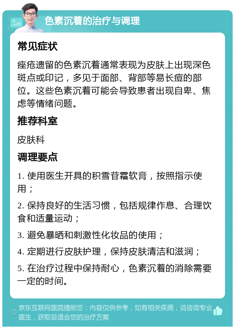 色素沉着的治疗与调理 常见症状 痤疮遗留的色素沉着通常表现为皮肤上出现深色斑点或印记，多见于面部、背部等易长痘的部位。这些色素沉着可能会导致患者出现自卑、焦虑等情绪问题。 推荐科室 皮肤科 调理要点 1. 使用医生开具的积雪苷霜软膏，按照指示使用； 2. 保持良好的生活习惯，包括规律作息、合理饮食和适量运动； 3. 避免暴晒和刺激性化妆品的使用； 4. 定期进行皮肤护理，保持皮肤清洁和滋润； 5. 在治疗过程中保持耐心，色素沉着的消除需要一定的时间。