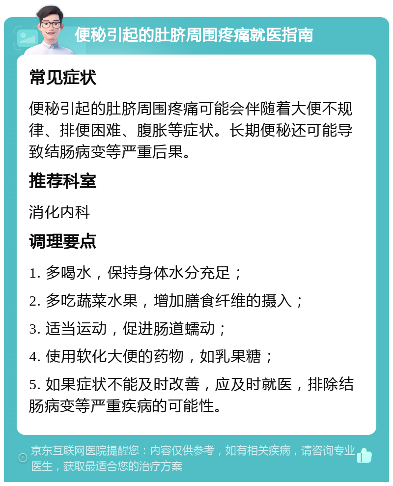 便秘引起的肚脐周围疼痛就医指南 常见症状 便秘引起的肚脐周围疼痛可能会伴随着大便不规律、排便困难、腹胀等症状。长期便秘还可能导致结肠病变等严重后果。 推荐科室 消化内科 调理要点 1. 多喝水，保持身体水分充足； 2. 多吃蔬菜水果，增加膳食纤维的摄入； 3. 适当运动，促进肠道蠕动； 4. 使用软化大便的药物，如乳果糖； 5. 如果症状不能及时改善，应及时就医，排除结肠病变等严重疾病的可能性。