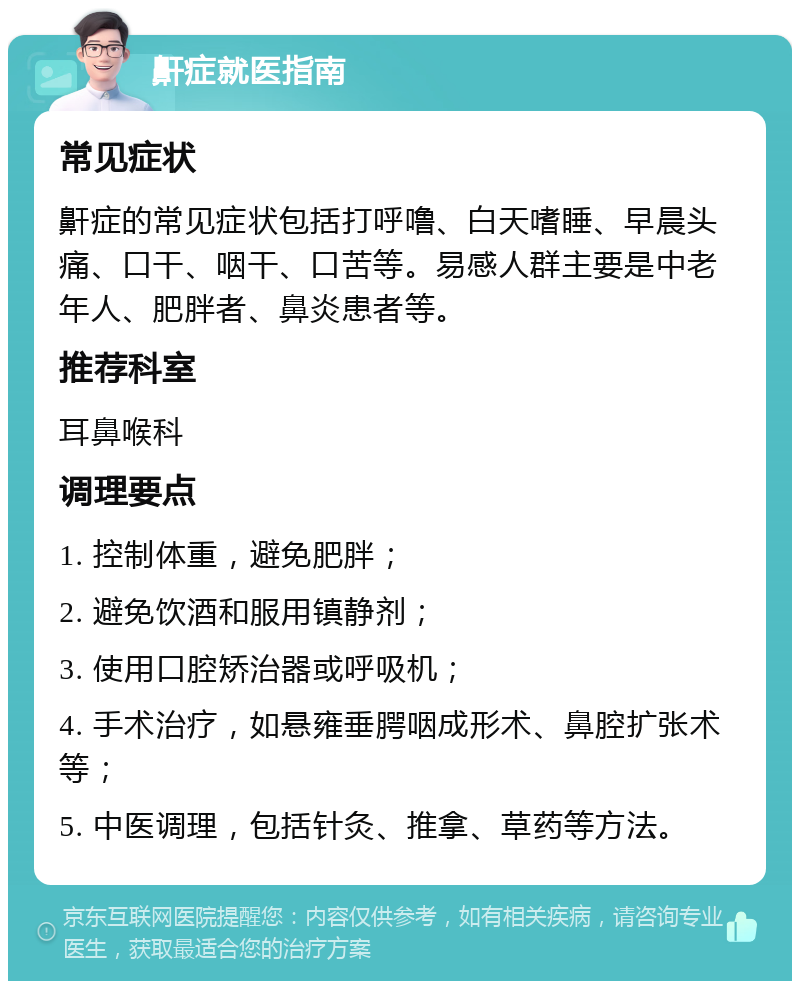 鼾症就医指南 常见症状 鼾症的常见症状包括打呼噜、白天嗜睡、早晨头痛、口干、咽干、口苦等。易感人群主要是中老年人、肥胖者、鼻炎患者等。 推荐科室 耳鼻喉科 调理要点 1. 控制体重，避免肥胖； 2. 避免饮酒和服用镇静剂； 3. 使用口腔矫治器或呼吸机； 4. 手术治疗，如悬雍垂腭咽成形术、鼻腔扩张术等； 5. 中医调理，包括针灸、推拿、草药等方法。