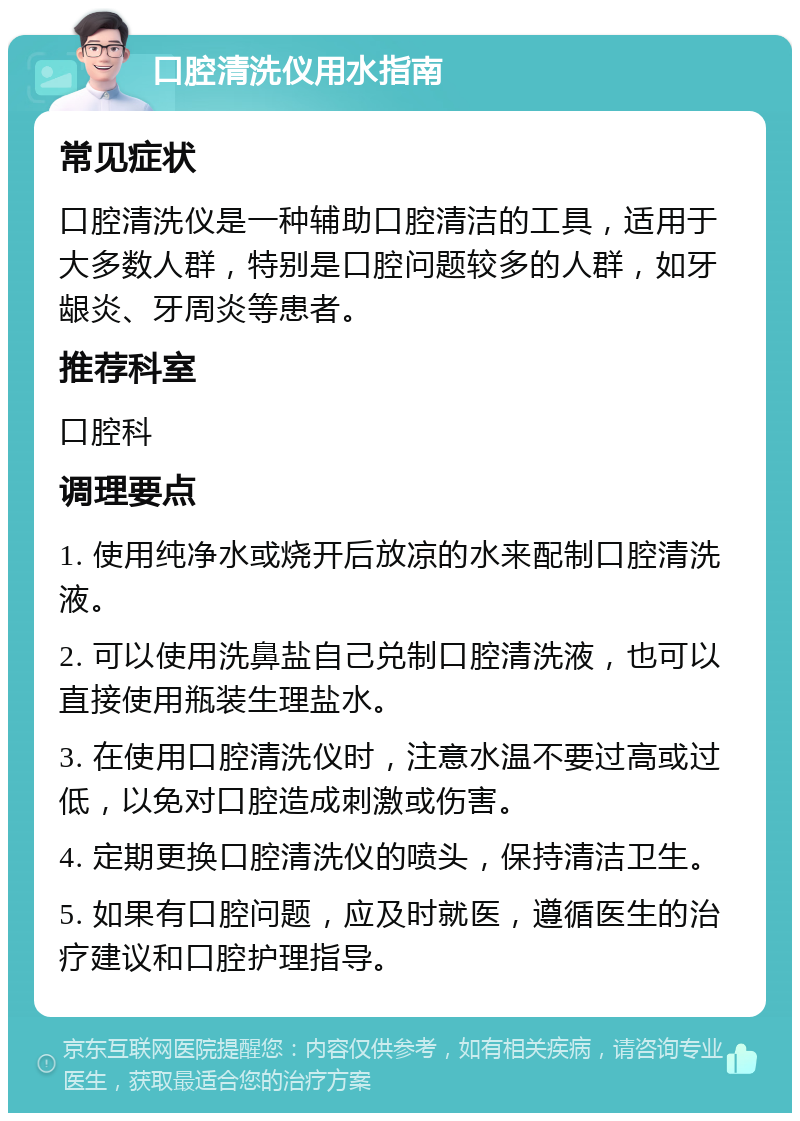 口腔清洗仪用水指南 常见症状 口腔清洗仪是一种辅助口腔清洁的工具，适用于大多数人群，特别是口腔问题较多的人群，如牙龈炎、牙周炎等患者。 推荐科室 口腔科 调理要点 1. 使用纯净水或烧开后放凉的水来配制口腔清洗液。 2. 可以使用洗鼻盐自己兑制口腔清洗液，也可以直接使用瓶装生理盐水。 3. 在使用口腔清洗仪时，注意水温不要过高或过低，以免对口腔造成刺激或伤害。 4. 定期更换口腔清洗仪的喷头，保持清洁卫生。 5. 如果有口腔问题，应及时就医，遵循医生的治疗建议和口腔护理指导。