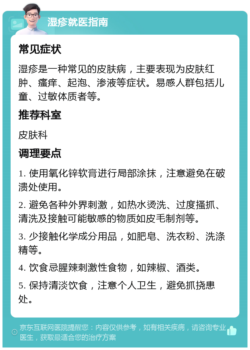 湿疹就医指南 常见症状 湿疹是一种常见的皮肤病，主要表现为皮肤红肿、瘙痒、起泡、渗液等症状。易感人群包括儿童、过敏体质者等。 推荐科室 皮肤科 调理要点 1. 使用氧化锌软膏进行局部涂抹，注意避免在破溃处使用。 2. 避免各种外界刺激，如热水烫洗、过度搔抓、清洗及接触可能敏感的物质如皮毛制剂等。 3. 少接触化学成分用品，如肥皂、洗衣粉、洗涤精等。 4. 饮食忌腥辣刺激性食物，如辣椒、酒类。 5. 保持清淡饮食，注意个人卫生，避免抓挠患处。