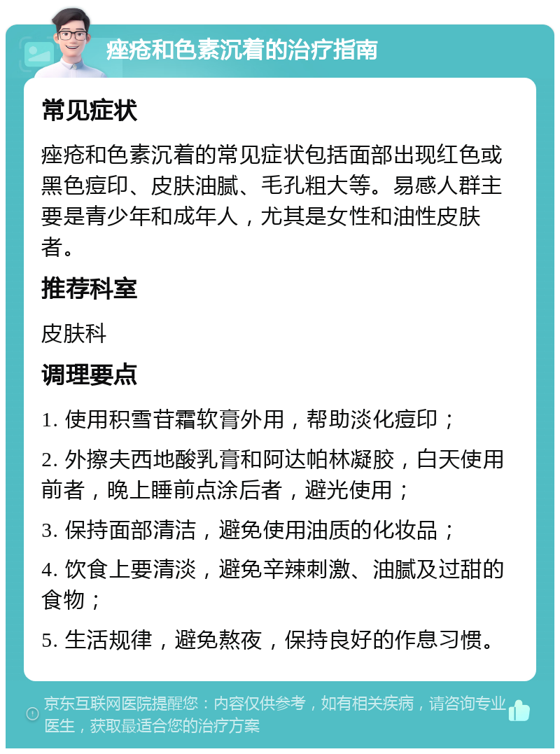 痤疮和色素沉着的治疗指南 常见症状 痤疮和色素沉着的常见症状包括面部出现红色或黑色痘印、皮肤油腻、毛孔粗大等。易感人群主要是青少年和成年人，尤其是女性和油性皮肤者。 推荐科室 皮肤科 调理要点 1. 使用积雪苷霜软膏外用，帮助淡化痘印； 2. 外擦夫西地酸乳膏和阿达帕林凝胶，白天使用前者，晚上睡前点涂后者，避光使用； 3. 保持面部清洁，避免使用油质的化妆品； 4. 饮食上要清淡，避免辛辣刺激、油腻及过甜的食物； 5. 生活规律，避免熬夜，保持良好的作息习惯。