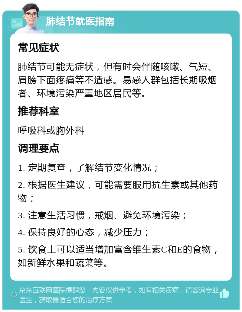 肺结节就医指南 常见症状 肺结节可能无症状，但有时会伴随咳嗽、气短、肩膀下面疼痛等不适感。易感人群包括长期吸烟者、环境污染严重地区居民等。 推荐科室 呼吸科或胸外科 调理要点 1. 定期复查，了解结节变化情况； 2. 根据医生建议，可能需要服用抗生素或其他药物； 3. 注意生活习惯，戒烟、避免环境污染； 4. 保持良好的心态，减少压力； 5. 饮食上可以适当增加富含维生素C和E的食物，如新鲜水果和蔬菜等。