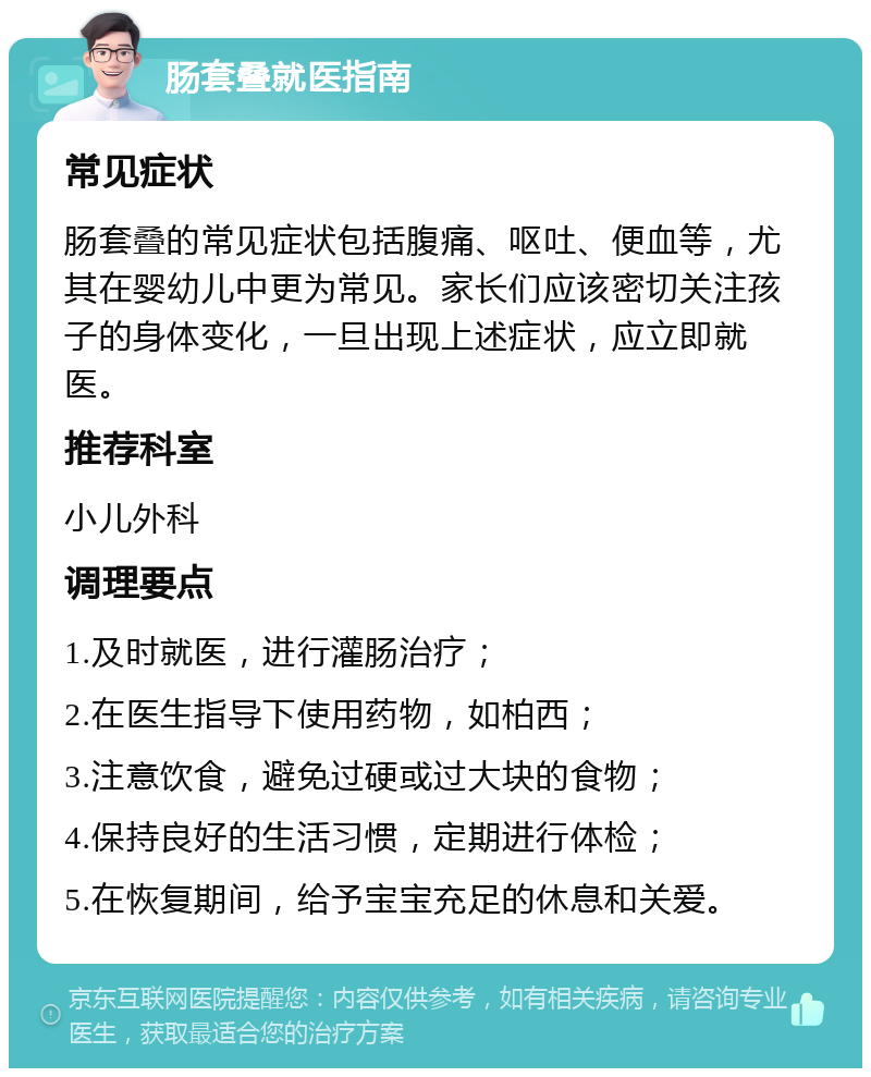 肠套叠就医指南 常见症状 肠套叠的常见症状包括腹痛、呕吐、便血等，尤其在婴幼儿中更为常见。家长们应该密切关注孩子的身体变化，一旦出现上述症状，应立即就医。 推荐科室 小儿外科 调理要点 1.及时就医，进行灌肠治疗； 2.在医生指导下使用药物，如柏西； 3.注意饮食，避免过硬或过大块的食物； 4.保持良好的生活习惯，定期进行体检； 5.在恢复期间，给予宝宝充足的休息和关爱。