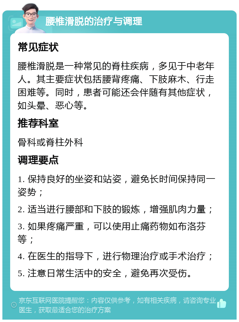 腰椎滑脱的治疗与调理 常见症状 腰椎滑脱是一种常见的脊柱疾病，多见于中老年人。其主要症状包括腰背疼痛、下肢麻木、行走困难等。同时，患者可能还会伴随有其他症状，如头晕、恶心等。 推荐科室 骨科或脊柱外科 调理要点 1. 保持良好的坐姿和站姿，避免长时间保持同一姿势； 2. 适当进行腰部和下肢的锻炼，增强肌肉力量； 3. 如果疼痛严重，可以使用止痛药物如布洛芬等； 4. 在医生的指导下，进行物理治疗或手术治疗； 5. 注意日常生活中的安全，避免再次受伤。