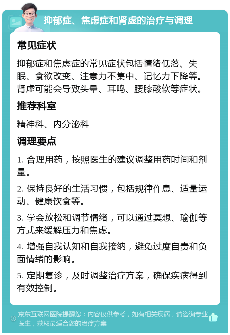 抑郁症、焦虑症和肾虚的治疗与调理 常见症状 抑郁症和焦虑症的常见症状包括情绪低落、失眠、食欲改变、注意力不集中、记忆力下降等。肾虚可能会导致头晕、耳鸣、腰膝酸软等症状。 推荐科室 精神科、内分泌科 调理要点 1. 合理用药，按照医生的建议调整用药时间和剂量。 2. 保持良好的生活习惯，包括规律作息、适量运动、健康饮食等。 3. 学会放松和调节情绪，可以通过冥想、瑜伽等方式来缓解压力和焦虑。 4. 增强自我认知和自我接纳，避免过度自责和负面情绪的影响。 5. 定期复诊，及时调整治疗方案，确保疾病得到有效控制。