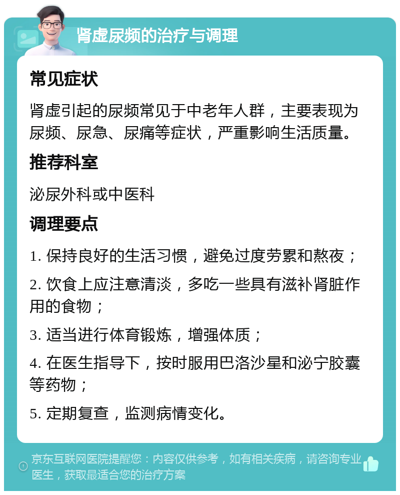 肾虚尿频的治疗与调理 常见症状 肾虚引起的尿频常见于中老年人群，主要表现为尿频、尿急、尿痛等症状，严重影响生活质量。 推荐科室 泌尿外科或中医科 调理要点 1. 保持良好的生活习惯，避免过度劳累和熬夜； 2. 饮食上应注意清淡，多吃一些具有滋补肾脏作用的食物； 3. 适当进行体育锻炼，增强体质； 4. 在医生指导下，按时服用巴洛沙星和泌宁胶囊等药物； 5. 定期复查，监测病情变化。