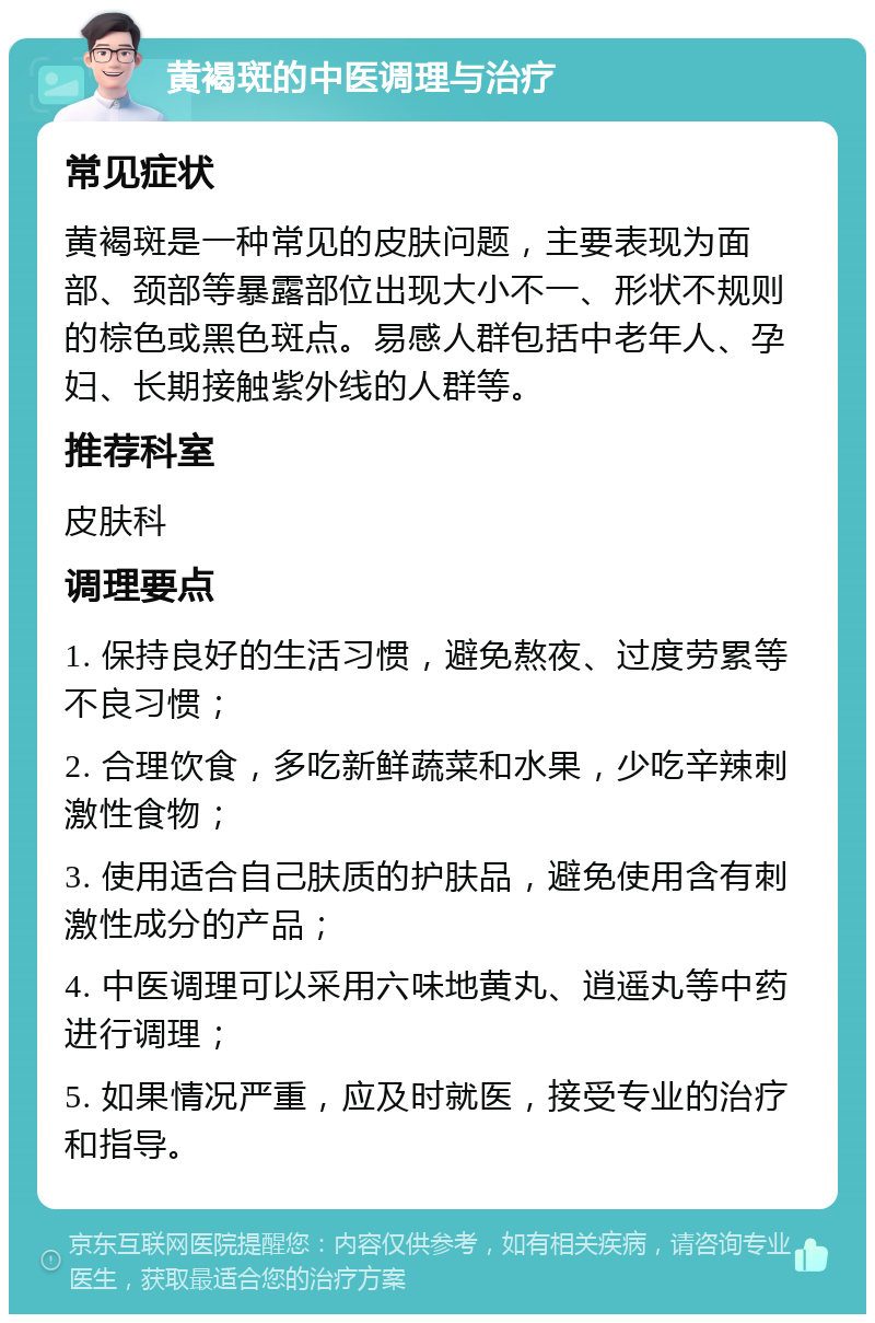 黄褐斑的中医调理与治疗 常见症状 黄褐斑是一种常见的皮肤问题，主要表现为面部、颈部等暴露部位出现大小不一、形状不规则的棕色或黑色斑点。易感人群包括中老年人、孕妇、长期接触紫外线的人群等。 推荐科室 皮肤科 调理要点 1. 保持良好的生活习惯，避免熬夜、过度劳累等不良习惯； 2. 合理饮食，多吃新鲜蔬菜和水果，少吃辛辣刺激性食物； 3. 使用适合自己肤质的护肤品，避免使用含有刺激性成分的产品； 4. 中医调理可以采用六味地黄丸、逍遥丸等中药进行调理； 5. 如果情况严重，应及时就医，接受专业的治疗和指导。