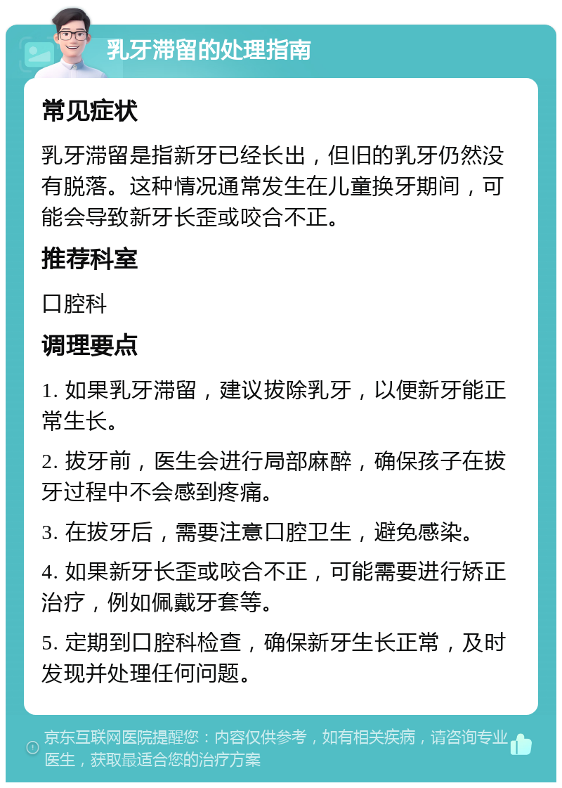 乳牙滞留的处理指南 常见症状 乳牙滞留是指新牙已经长出，但旧的乳牙仍然没有脱落。这种情况通常发生在儿童换牙期间，可能会导致新牙长歪或咬合不正。 推荐科室 口腔科 调理要点 1. 如果乳牙滞留，建议拔除乳牙，以便新牙能正常生长。 2. 拔牙前，医生会进行局部麻醉，确保孩子在拔牙过程中不会感到疼痛。 3. 在拔牙后，需要注意口腔卫生，避免感染。 4. 如果新牙长歪或咬合不正，可能需要进行矫正治疗，例如佩戴牙套等。 5. 定期到口腔科检查，确保新牙生长正常，及时发现并处理任何问题。