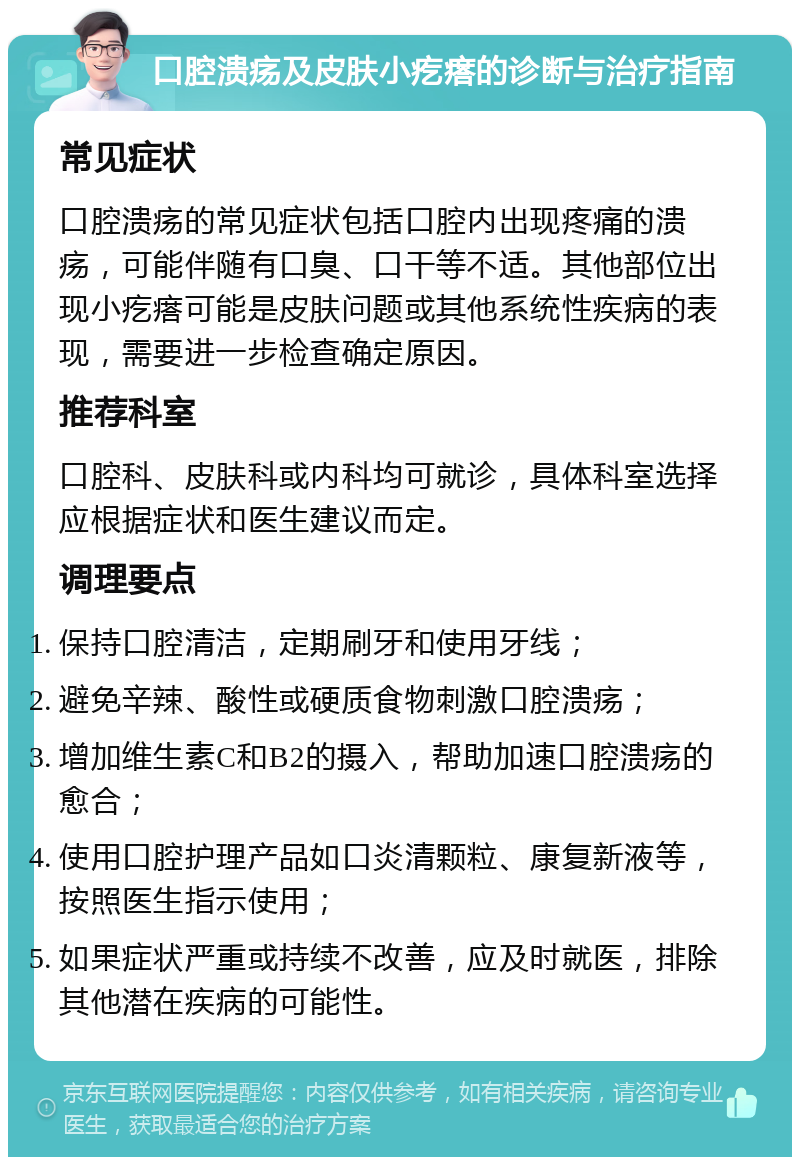 口腔溃疡及皮肤小疙瘩的诊断与治疗指南 常见症状 口腔溃疡的常见症状包括口腔内出现疼痛的溃疡，可能伴随有口臭、口干等不适。其他部位出现小疙瘩可能是皮肤问题或其他系统性疾病的表现，需要进一步检查确定原因。 推荐科室 口腔科、皮肤科或内科均可就诊，具体科室选择应根据症状和医生建议而定。 调理要点 保持口腔清洁，定期刷牙和使用牙线； 避免辛辣、酸性或硬质食物刺激口腔溃疡； 增加维生素C和B2的摄入，帮助加速口腔溃疡的愈合； 使用口腔护理产品如口炎清颗粒、康复新液等，按照医生指示使用； 如果症状严重或持续不改善，应及时就医，排除其他潜在疾病的可能性。