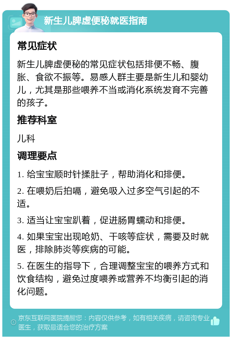 新生儿脾虚便秘就医指南 常见症状 新生儿脾虚便秘的常见症状包括排便不畅、腹胀、食欲不振等。易感人群主要是新生儿和婴幼儿，尤其是那些喂养不当或消化系统发育不完善的孩子。 推荐科室 儿科 调理要点 1. 给宝宝顺时针揉肚子，帮助消化和排便。 2. 在喂奶后拍嗝，避免吸入过多空气引起的不适。 3. 适当让宝宝趴着，促进肠胃蠕动和排便。 4. 如果宝宝出现呛奶、干咳等症状，需要及时就医，排除肺炎等疾病的可能。 5. 在医生的指导下，合理调整宝宝的喂养方式和饮食结构，避免过度喂养或营养不均衡引起的消化问题。