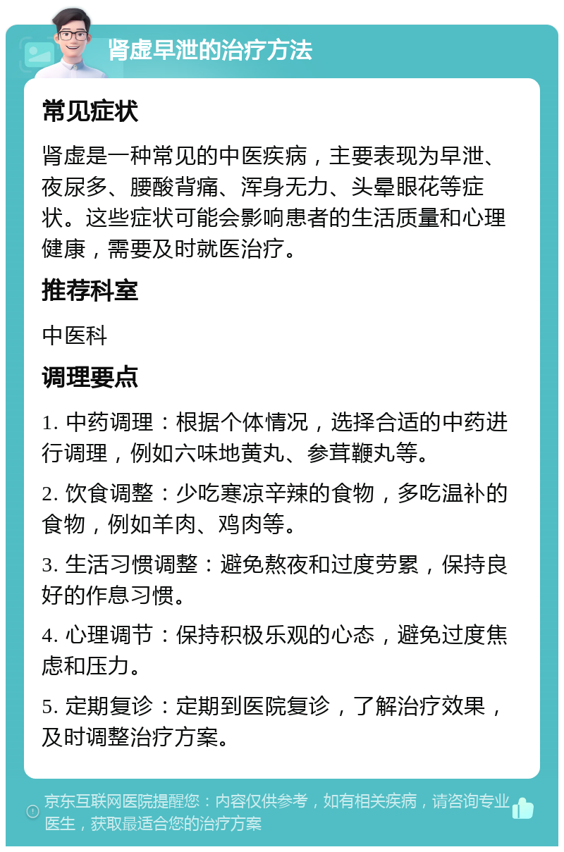 肾虚早泄的治疗方法 常见症状 肾虚是一种常见的中医疾病，主要表现为早泄、夜尿多、腰酸背痛、浑身无力、头晕眼花等症状。这些症状可能会影响患者的生活质量和心理健康，需要及时就医治疗。 推荐科室 中医科 调理要点 1. 中药调理：根据个体情况，选择合适的中药进行调理，例如六味地黄丸、参茸鞭丸等。 2. 饮食调整：少吃寒凉辛辣的食物，多吃温补的食物，例如羊肉、鸡肉等。 3. 生活习惯调整：避免熬夜和过度劳累，保持良好的作息习惯。 4. 心理调节：保持积极乐观的心态，避免过度焦虑和压力。 5. 定期复诊：定期到医院复诊，了解治疗效果，及时调整治疗方案。