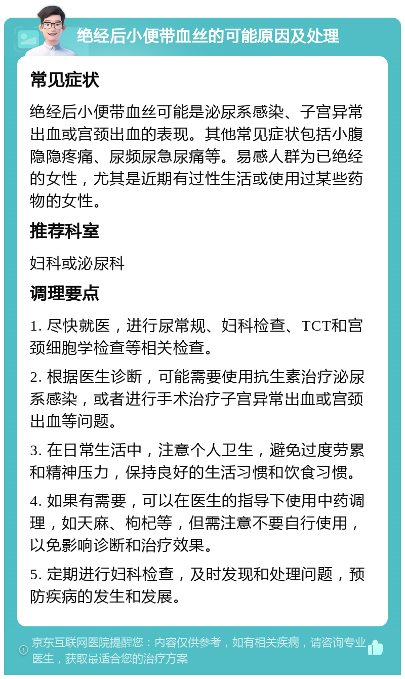 绝经后小便带血丝的可能原因及处理 常见症状 绝经后小便带血丝可能是泌尿系感染、子宫异常出血或宫颈出血的表现。其他常见症状包括小腹隐隐疼痛、尿频尿急尿痛等。易感人群为已绝经的女性，尤其是近期有过性生活或使用过某些药物的女性。 推荐科室 妇科或泌尿科 调理要点 1. 尽快就医，进行尿常规、妇科检查、TCT和宫颈细胞学检查等相关检查。 2. 根据医生诊断，可能需要使用抗生素治疗泌尿系感染，或者进行手术治疗子宫异常出血或宫颈出血等问题。 3. 在日常生活中，注意个人卫生，避免过度劳累和精神压力，保持良好的生活习惯和饮食习惯。 4. 如果有需要，可以在医生的指导下使用中药调理，如天麻、枸杞等，但需注意不要自行使用，以免影响诊断和治疗效果。 5. 定期进行妇科检查，及时发现和处理问题，预防疾病的发生和发展。