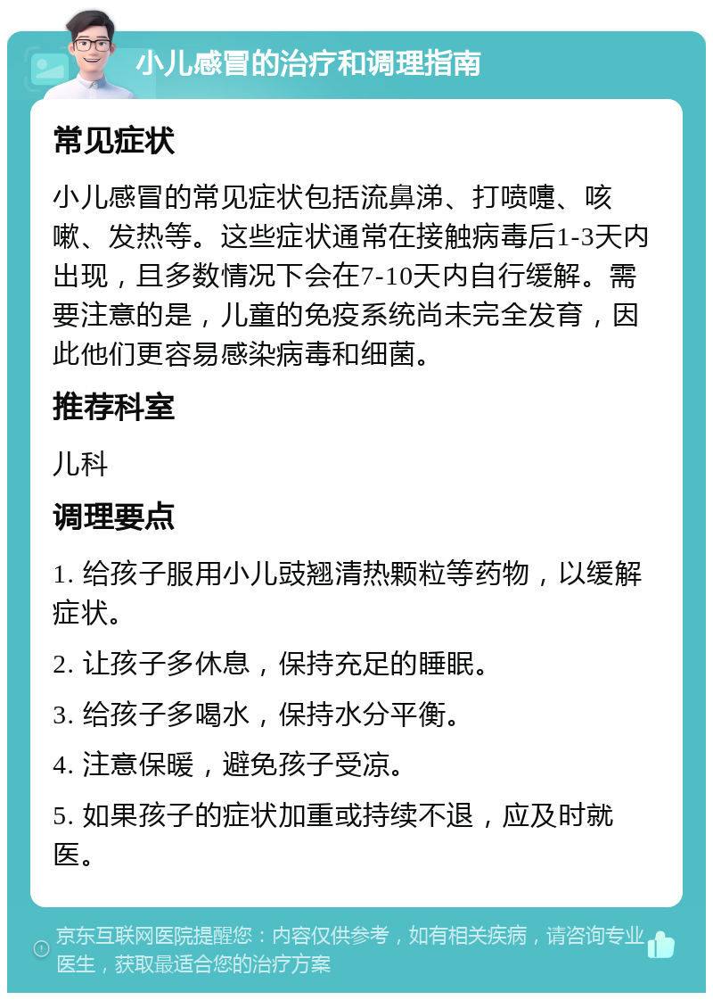 小儿感冒的治疗和调理指南 常见症状 小儿感冒的常见症状包括流鼻涕、打喷嚏、咳嗽、发热等。这些症状通常在接触病毒后1-3天内出现，且多数情况下会在7-10天内自行缓解。需要注意的是，儿童的免疫系统尚未完全发育，因此他们更容易感染病毒和细菌。 推荐科室 儿科 调理要点 1. 给孩子服用小儿豉翘清热颗粒等药物，以缓解症状。 2. 让孩子多休息，保持充足的睡眠。 3. 给孩子多喝水，保持水分平衡。 4. 注意保暖，避免孩子受凉。 5. 如果孩子的症状加重或持续不退，应及时就医。