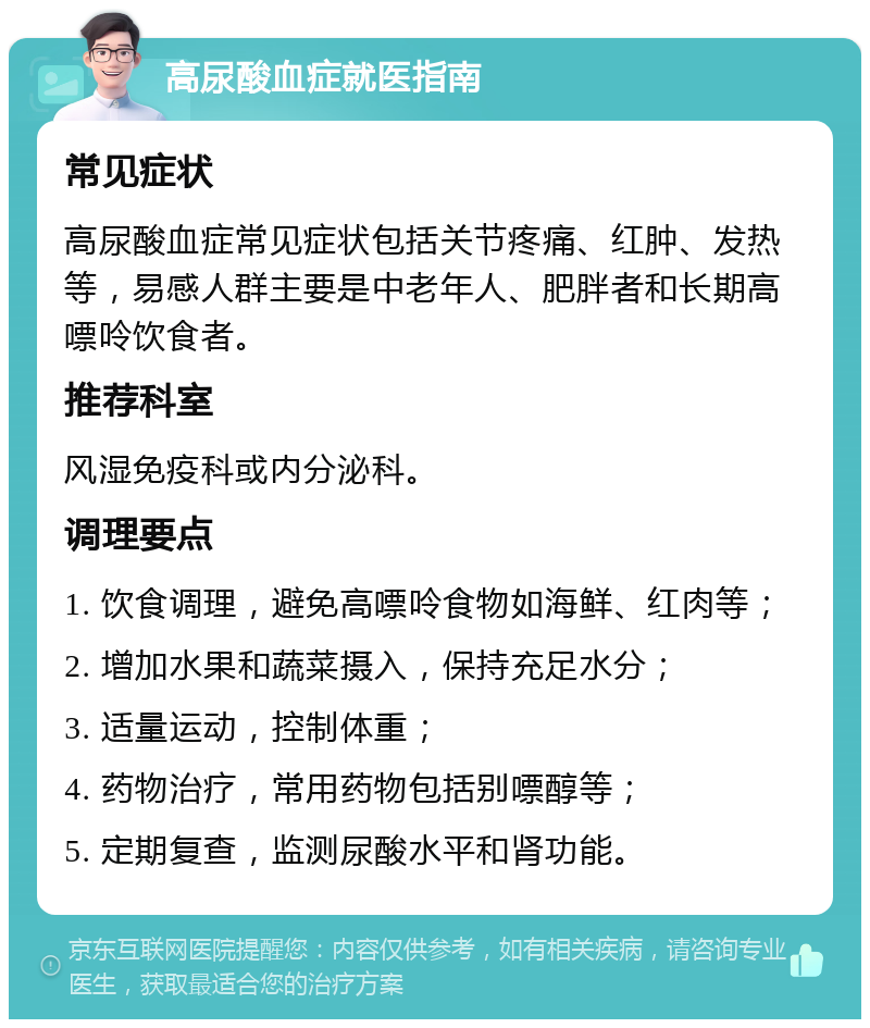 高尿酸血症就医指南 常见症状 高尿酸血症常见症状包括关节疼痛、红肿、发热等，易感人群主要是中老年人、肥胖者和长期高嘌呤饮食者。 推荐科室 风湿免疫科或内分泌科。 调理要点 1. 饮食调理，避免高嘌呤食物如海鲜、红肉等； 2. 增加水果和蔬菜摄入，保持充足水分； 3. 适量运动，控制体重； 4. 药物治疗，常用药物包括别嘌醇等； 5. 定期复查，监测尿酸水平和肾功能。