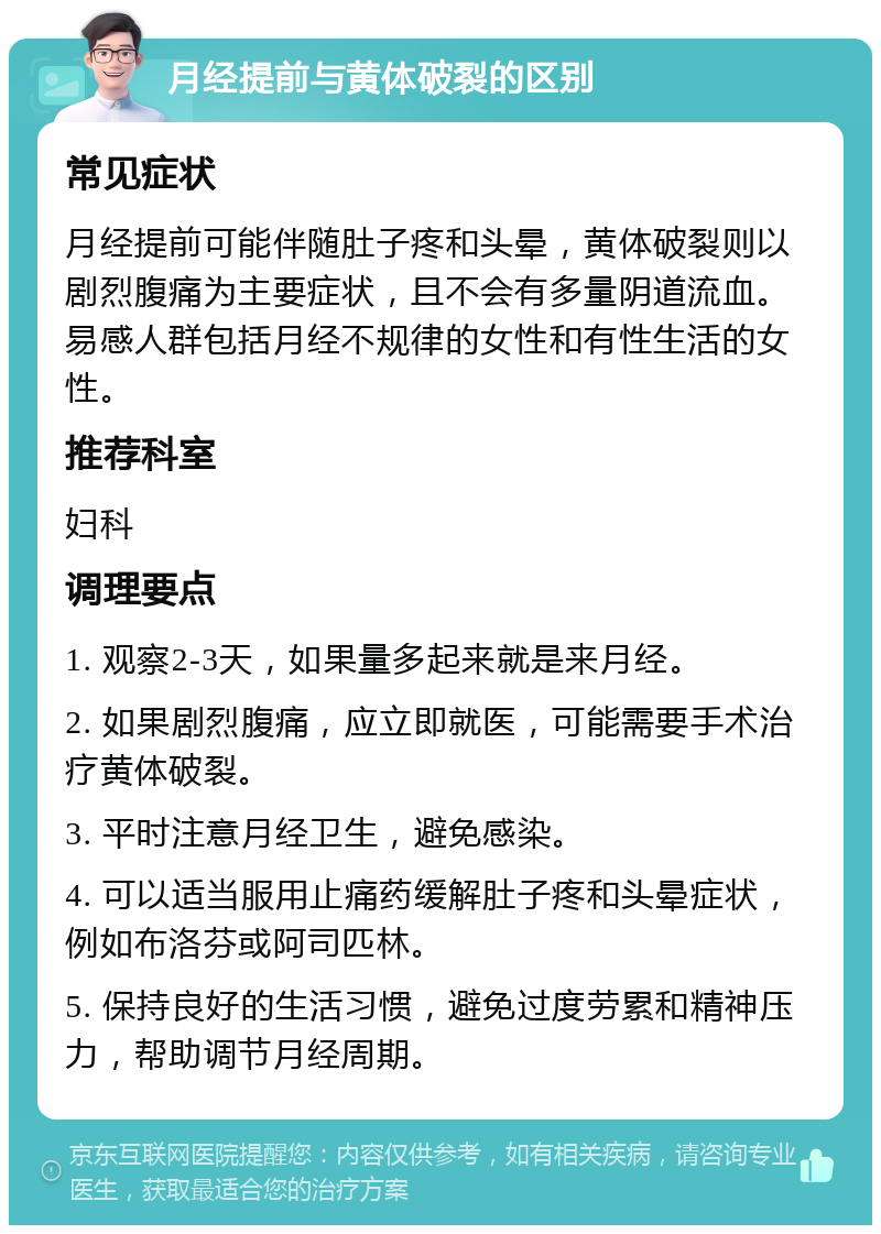 月经提前与黄体破裂的区别 常见症状 月经提前可能伴随肚子疼和头晕，黄体破裂则以剧烈腹痛为主要症状，且不会有多量阴道流血。易感人群包括月经不规律的女性和有性生活的女性。 推荐科室 妇科 调理要点 1. 观察2-3天，如果量多起来就是来月经。 2. 如果剧烈腹痛，应立即就医，可能需要手术治疗黄体破裂。 3. 平时注意月经卫生，避免感染。 4. 可以适当服用止痛药缓解肚子疼和头晕症状，例如布洛芬或阿司匹林。 5. 保持良好的生活习惯，避免过度劳累和精神压力，帮助调节月经周期。