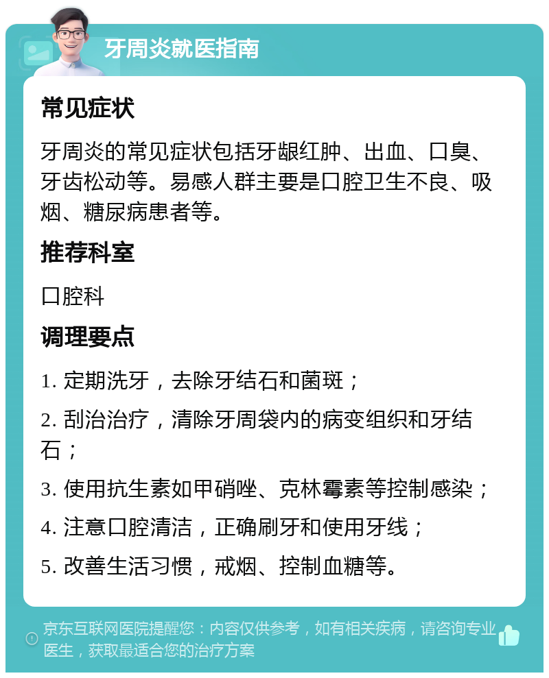 牙周炎就医指南 常见症状 牙周炎的常见症状包括牙龈红肿、出血、口臭、牙齿松动等。易感人群主要是口腔卫生不良、吸烟、糖尿病患者等。 推荐科室 口腔科 调理要点 1. 定期洗牙，去除牙结石和菌斑； 2. 刮治治疗，清除牙周袋内的病变组织和牙结石； 3. 使用抗生素如甲硝唑、克林霉素等控制感染； 4. 注意口腔清洁，正确刷牙和使用牙线； 5. 改善生活习惯，戒烟、控制血糖等。