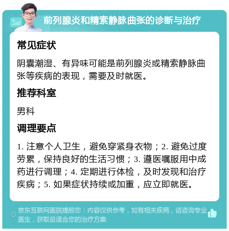 前列腺炎和精索静脉曲张的诊断与治疗 常见症状 阴囊潮湿、有异味可能是前列腺炎或精索静脉曲张等疾病的表现，需要及时就医。 推荐科室 男科 调理要点 1. 注意个人卫生，避免穿紧身衣物；2. 避免过度劳累，保持良好的生活习惯；3. 遵医嘱服用中成药进行调理；4. 定期进行体检，及时发现和治疗疾病；5. 如果症状持续或加重，应立即就医。