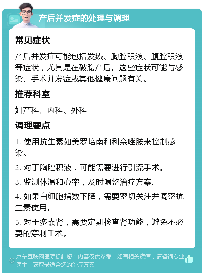 产后并发症的处理与调理 常见症状 产后并发症可能包括发热、胸腔积液、腹腔积液等症状，尤其是在破腹产后。这些症状可能与感染、手术并发症或其他健康问题有关。 推荐科室 妇产科、内科、外科 调理要点 1. 使用抗生素如美罗培南和利奈唑胺来控制感染。 2. 对于胸腔积液，可能需要进行引流手术。 3. 监测体温和心率，及时调整治疗方案。 4. 如果白细胞指数下降，需要密切关注并调整抗生素使用。 5. 对于多囊肾，需要定期检查肾功能，避免不必要的穿刺手术。