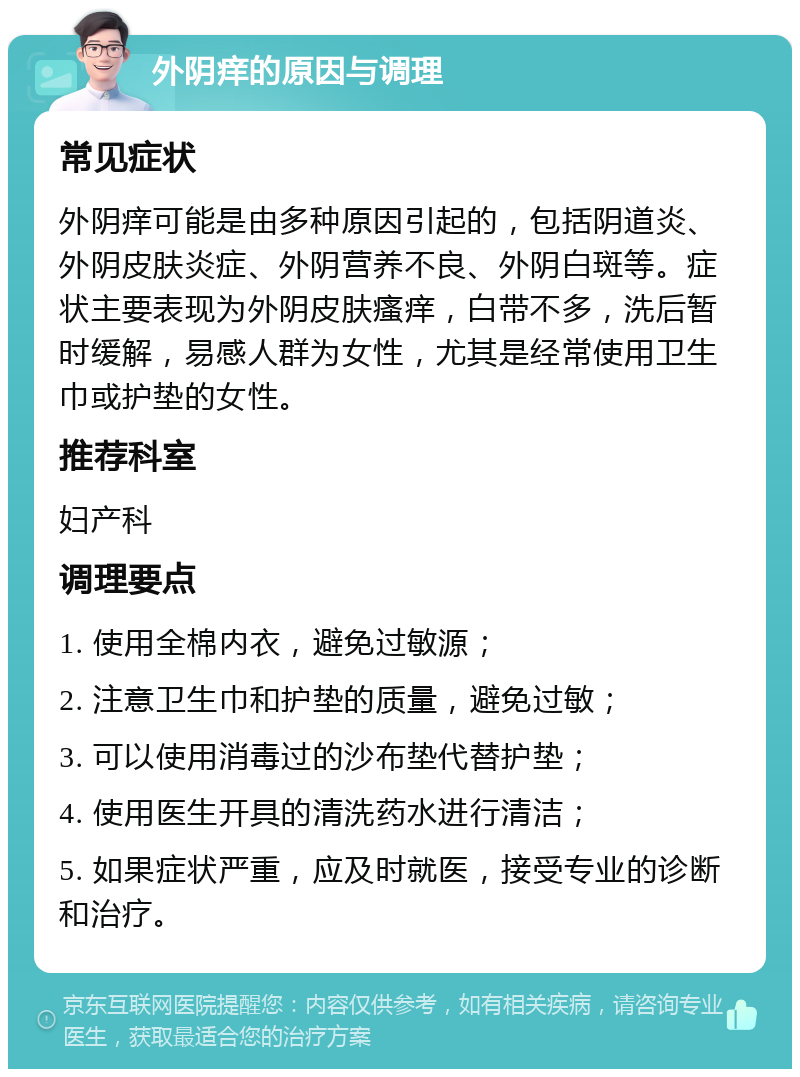 外阴痒的原因与调理 常见症状 外阴痒可能是由多种原因引起的，包括阴道炎、外阴皮肤炎症、外阴营养不良、外阴白斑等。症状主要表现为外阴皮肤瘙痒，白带不多，洗后暂时缓解，易感人群为女性，尤其是经常使用卫生巾或护垫的女性。 推荐科室 妇产科 调理要点 1. 使用全棉内衣，避免过敏源； 2. 注意卫生巾和护垫的质量，避免过敏； 3. 可以使用消毒过的沙布垫代替护垫； 4. 使用医生开具的清洗药水进行清洁； 5. 如果症状严重，应及时就医，接受专业的诊断和治疗。