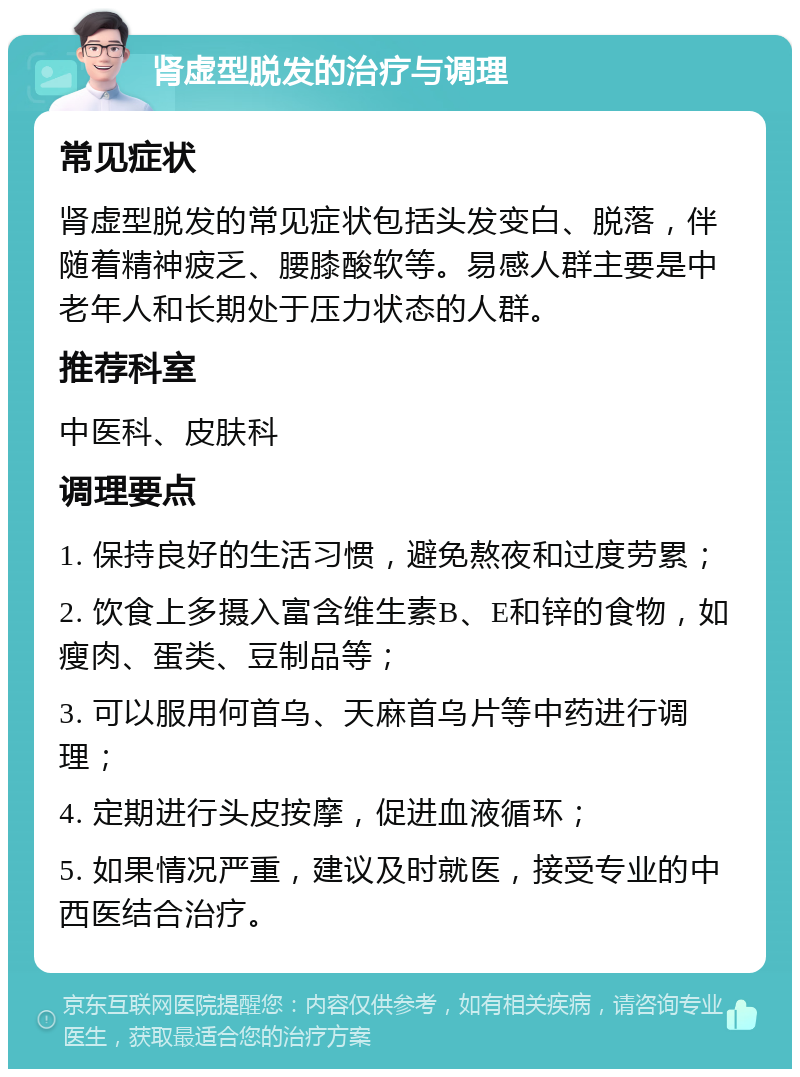 肾虚型脱发的治疗与调理 常见症状 肾虚型脱发的常见症状包括头发变白、脱落，伴随着精神疲乏、腰膝酸软等。易感人群主要是中老年人和长期处于压力状态的人群。 推荐科室 中医科、皮肤科 调理要点 1. 保持良好的生活习惯，避免熬夜和过度劳累； 2. 饮食上多摄入富含维生素B、E和锌的食物，如瘦肉、蛋类、豆制品等； 3. 可以服用何首乌、天麻首乌片等中药进行调理； 4. 定期进行头皮按摩，促进血液循环； 5. 如果情况严重，建议及时就医，接受专业的中西医结合治疗。