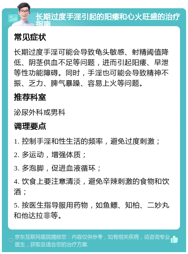 长期过度手淫引起的阳痿和心火旺盛的治疗指南 常见症状 长期过度手淫可能会导致龟头敏感、射精阈值降低、阴茎供血不足等问题，进而引起阳痿、早泄等性功能障碍。同时，手淫也可能会导致精神不振、乏力、脾气暴躁、容易上火等问题。 推荐科室 泌尿外科或男科 调理要点 1. 控制手淫和性生活的频率，避免过度刺激； 2. 多运动，增强体质； 3. 多泡脚，促进血液循环； 4. 饮食上要注意清淡，避免辛辣刺激的食物和饮酒； 5. 按医生指导服用药物，如鱼鳔、知柏、二妙丸和他达拉非等。