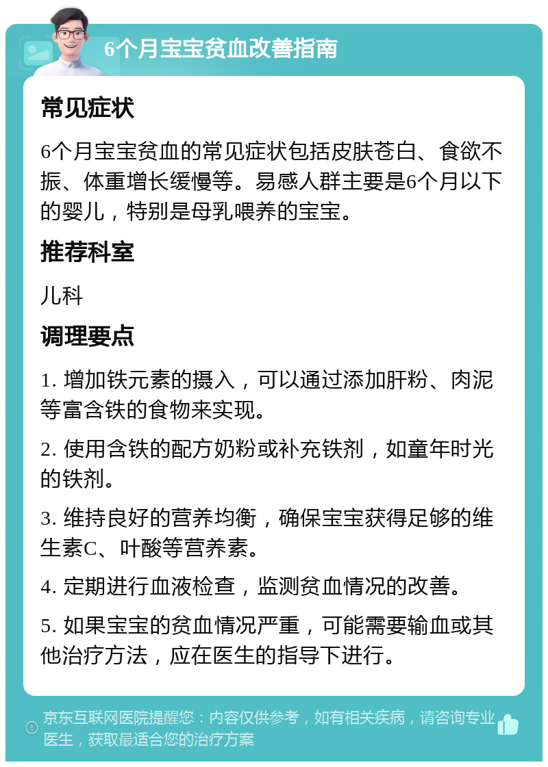 6个月宝宝贫血改善指南 常见症状 6个月宝宝贫血的常见症状包括皮肤苍白、食欲不振、体重增长缓慢等。易感人群主要是6个月以下的婴儿，特别是母乳喂养的宝宝。 推荐科室 儿科 调理要点 1. 增加铁元素的摄入，可以通过添加肝粉、肉泥等富含铁的食物来实现。 2. 使用含铁的配方奶粉或补充铁剂，如童年时光的铁剂。 3. 维持良好的营养均衡，确保宝宝获得足够的维生素C、叶酸等营养素。 4. 定期进行血液检查，监测贫血情况的改善。 5. 如果宝宝的贫血情况严重，可能需要输血或其他治疗方法，应在医生的指导下进行。