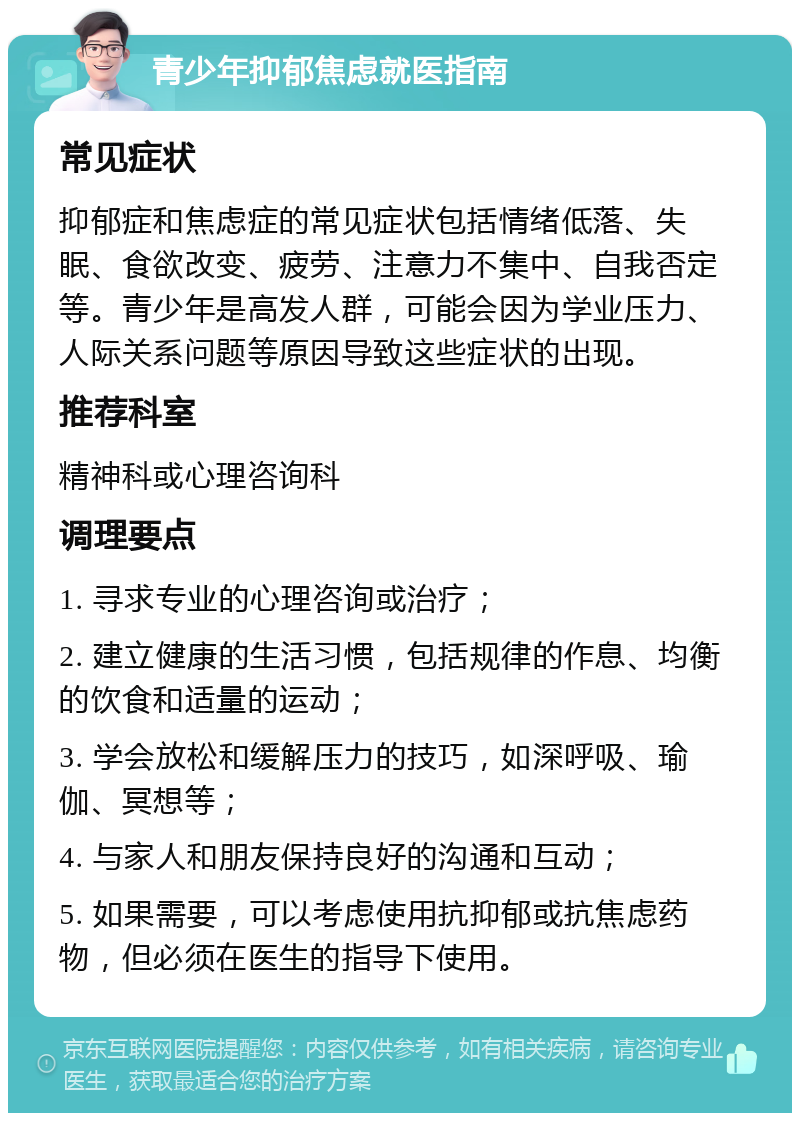 青少年抑郁焦虑就医指南 常见症状 抑郁症和焦虑症的常见症状包括情绪低落、失眠、食欲改变、疲劳、注意力不集中、自我否定等。青少年是高发人群，可能会因为学业压力、人际关系问题等原因导致这些症状的出现。 推荐科室 精神科或心理咨询科 调理要点 1. 寻求专业的心理咨询或治疗； 2. 建立健康的生活习惯，包括规律的作息、均衡的饮食和适量的运动； 3. 学会放松和缓解压力的技巧，如深呼吸、瑜伽、冥想等； 4. 与家人和朋友保持良好的沟通和互动； 5. 如果需要，可以考虑使用抗抑郁或抗焦虑药物，但必须在医生的指导下使用。