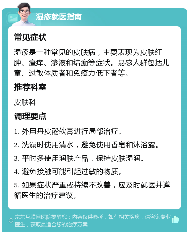 湿疹就医指南 常见症状 湿疹是一种常见的皮肤病，主要表现为皮肤红肿、瘙痒、渗液和结痂等症状。易感人群包括儿童、过敏体质者和免疫力低下者等。 推荐科室 皮肤科 调理要点 1. 外用丹皮酚软膏进行局部治疗。 2. 洗澡时使用清水，避免使用香皂和沐浴露。 3. 平时多使用润肤产品，保持皮肤湿润。 4. 避免接触可能引起过敏的物质。 5. 如果症状严重或持续不改善，应及时就医并遵循医生的治疗建议。