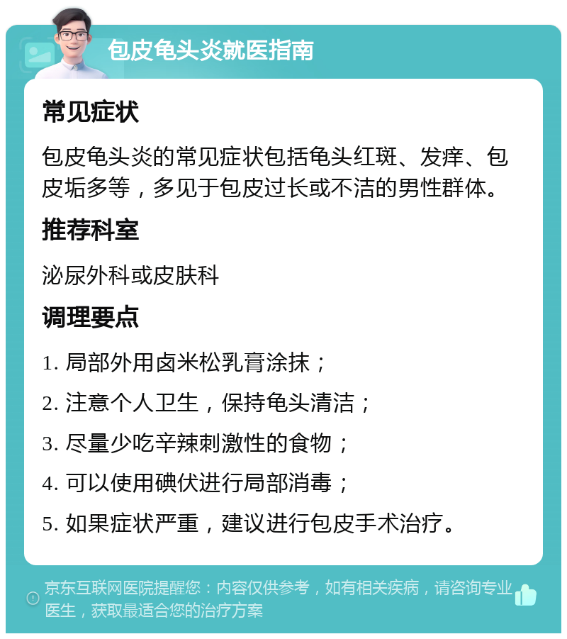 包皮龟头炎就医指南 常见症状 包皮龟头炎的常见症状包括龟头红斑、发痒、包皮垢多等，多见于包皮过长或不洁的男性群体。 推荐科室 泌尿外科或皮肤科 调理要点 1. 局部外用卤米松乳膏涂抹； 2. 注意个人卫生，保持龟头清洁； 3. 尽量少吃辛辣刺激性的食物； 4. 可以使用碘伏进行局部消毒； 5. 如果症状严重，建议进行包皮手术治疗。