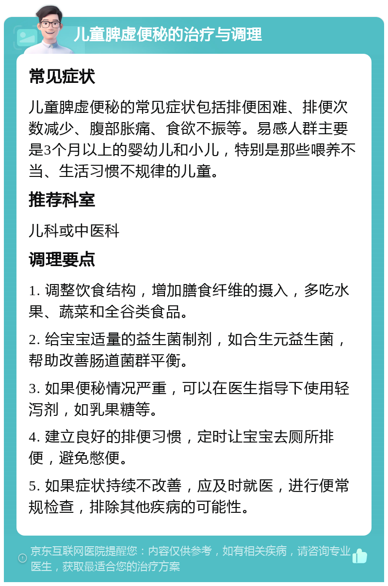 儿童脾虚便秘的治疗与调理 常见症状 儿童脾虚便秘的常见症状包括排便困难、排便次数减少、腹部胀痛、食欲不振等。易感人群主要是3个月以上的婴幼儿和小儿，特别是那些喂养不当、生活习惯不规律的儿童。 推荐科室 儿科或中医科 调理要点 1. 调整饮食结构，增加膳食纤维的摄入，多吃水果、蔬菜和全谷类食品。 2. 给宝宝适量的益生菌制剂，如合生元益生菌，帮助改善肠道菌群平衡。 3. 如果便秘情况严重，可以在医生指导下使用轻泻剂，如乳果糖等。 4. 建立良好的排便习惯，定时让宝宝去厕所排便，避免憋便。 5. 如果症状持续不改善，应及时就医，进行便常规检查，排除其他疾病的可能性。