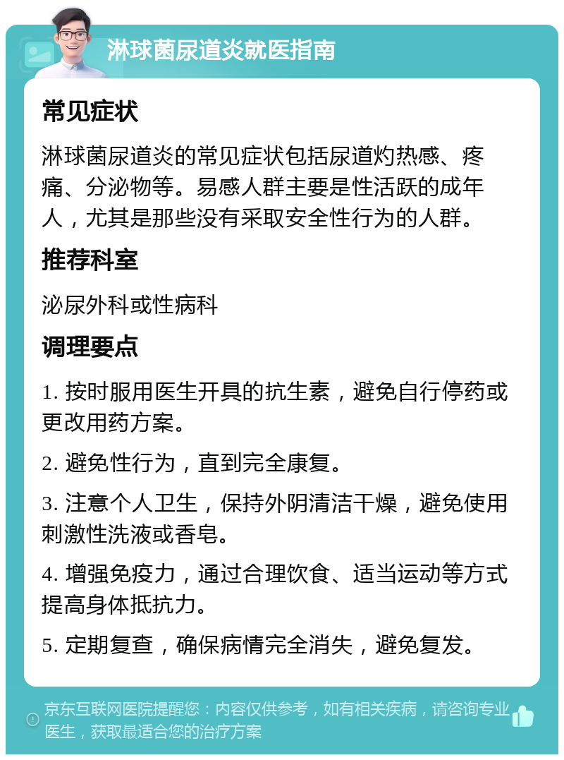 淋球菌尿道炎就医指南 常见症状 淋球菌尿道炎的常见症状包括尿道灼热感、疼痛、分泌物等。易感人群主要是性活跃的成年人，尤其是那些没有采取安全性行为的人群。 推荐科室 泌尿外科或性病科 调理要点 1. 按时服用医生开具的抗生素，避免自行停药或更改用药方案。 2. 避免性行为，直到完全康复。 3. 注意个人卫生，保持外阴清洁干燥，避免使用刺激性洗液或香皂。 4. 增强免疫力，通过合理饮食、适当运动等方式提高身体抵抗力。 5. 定期复查，确保病情完全消失，避免复发。