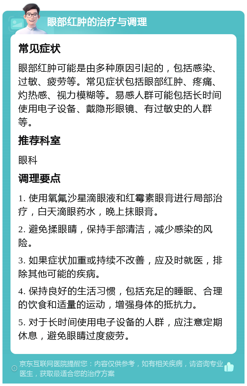 眼部红肿的治疗与调理 常见症状 眼部红肿可能是由多种原因引起的，包括感染、过敏、疲劳等。常见症状包括眼部红肿、疼痛、灼热感、视力模糊等。易感人群可能包括长时间使用电子设备、戴隐形眼镜、有过敏史的人群等。 推荐科室 眼科 调理要点 1. 使用氧氟沙星滴眼液和红霉素眼膏进行局部治疗，白天滴眼药水，晚上抹眼膏。 2. 避免揉眼睛，保持手部清洁，减少感染的风险。 3. 如果症状加重或持续不改善，应及时就医，排除其他可能的疾病。 4. 保持良好的生活习惯，包括充足的睡眠、合理的饮食和适量的运动，增强身体的抵抗力。 5. 对于长时间使用电子设备的人群，应注意定期休息，避免眼睛过度疲劳。