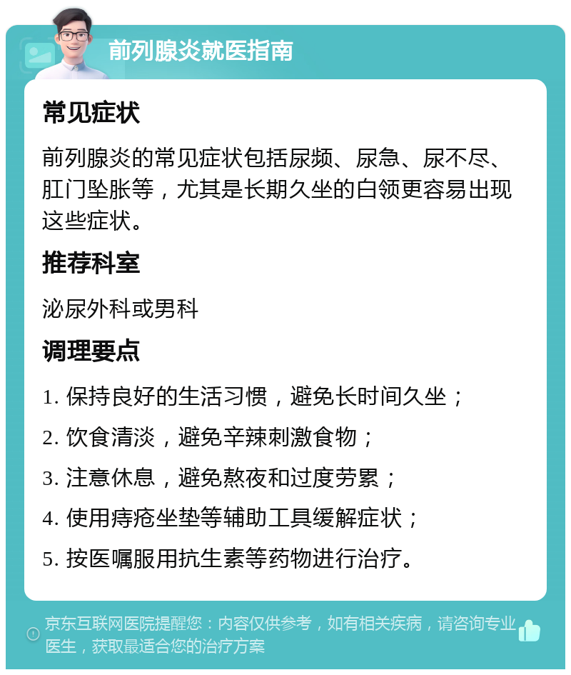 前列腺炎就医指南 常见症状 前列腺炎的常见症状包括尿频、尿急、尿不尽、肛门坠胀等，尤其是长期久坐的白领更容易出现这些症状。 推荐科室 泌尿外科或男科 调理要点 1. 保持良好的生活习惯，避免长时间久坐； 2. 饮食清淡，避免辛辣刺激食物； 3. 注意休息，避免熬夜和过度劳累； 4. 使用痔疮坐垫等辅助工具缓解症状； 5. 按医嘱服用抗生素等药物进行治疗。