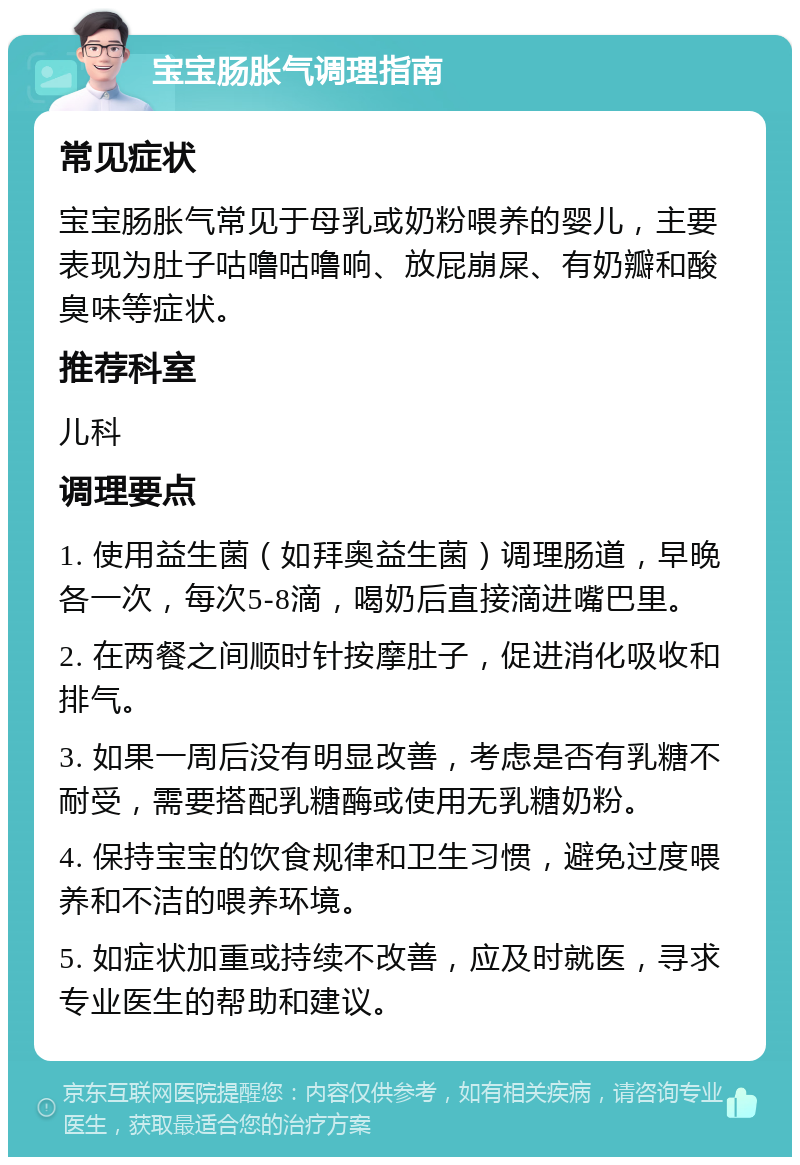 宝宝肠胀气调理指南 常见症状 宝宝肠胀气常见于母乳或奶粉喂养的婴儿，主要表现为肚子咕噜咕噜响、放屁崩屎、有奶瓣和酸臭味等症状。 推荐科室 儿科 调理要点 1. 使用益生菌（如拜奥益生菌）调理肠道，早晚各一次，每次5-8滴，喝奶后直接滴进嘴巴里。 2. 在两餐之间顺时针按摩肚子，促进消化吸收和排气。 3. 如果一周后没有明显改善，考虑是否有乳糖不耐受，需要搭配乳糖酶或使用无乳糖奶粉。 4. 保持宝宝的饮食规律和卫生习惯，避免过度喂养和不洁的喂养环境。 5. 如症状加重或持续不改善，应及时就医，寻求专业医生的帮助和建议。