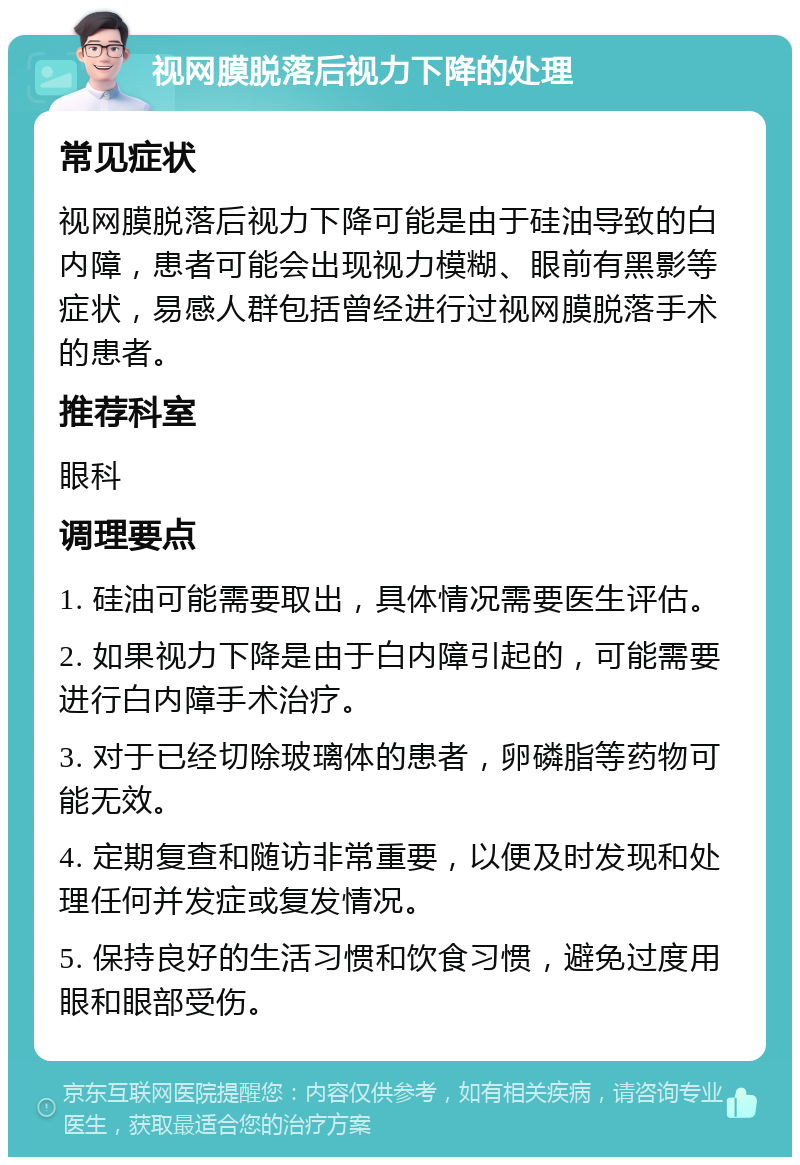 视网膜脱落后视力下降的处理 常见症状 视网膜脱落后视力下降可能是由于硅油导致的白内障，患者可能会出现视力模糊、眼前有黑影等症状，易感人群包括曾经进行过视网膜脱落手术的患者。 推荐科室 眼科 调理要点 1. 硅油可能需要取出，具体情况需要医生评估。 2. 如果视力下降是由于白内障引起的，可能需要进行白内障手术治疗。 3. 对于已经切除玻璃体的患者，卵磷脂等药物可能无效。 4. 定期复查和随访非常重要，以便及时发现和处理任何并发症或复发情况。 5. 保持良好的生活习惯和饮食习惯，避免过度用眼和眼部受伤。