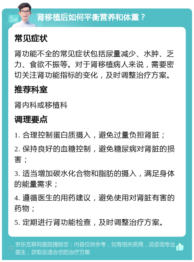 肾移植后如何平衡营养和体重？ 常见症状 肾功能不全的常见症状包括尿量减少、水肿、乏力、食欲不振等。对于肾移植病人来说，需要密切关注肾功能指标的变化，及时调整治疗方案。 推荐科室 肾内科或移植科 调理要点 1. 合理控制蛋白质摄入，避免过量负担肾脏； 2. 保持良好的血糖控制，避免糖尿病对肾脏的损害； 3. 适当增加碳水化合物和脂肪的摄入，满足身体的能量需求； 4. 遵循医生的用药建议，避免使用对肾脏有害的药物； 5. 定期进行肾功能检查，及时调整治疗方案。