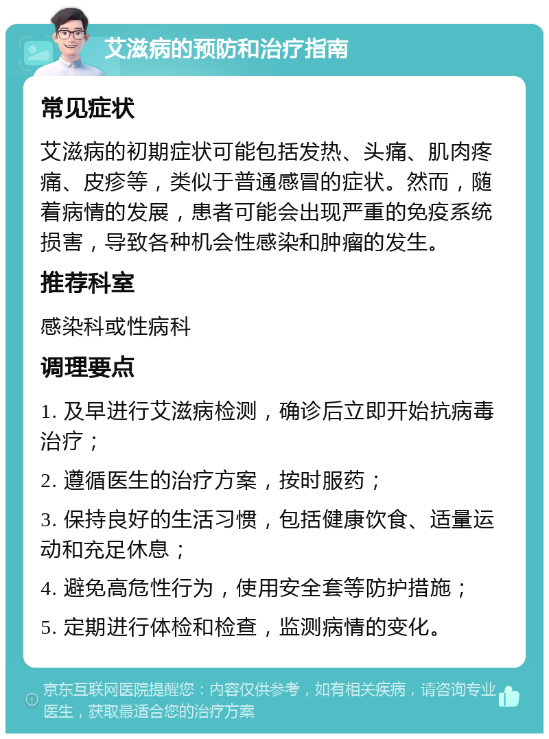 艾滋病的预防和治疗指南 常见症状 艾滋病的初期症状可能包括发热、头痛、肌肉疼痛、皮疹等，类似于普通感冒的症状。然而，随着病情的发展，患者可能会出现严重的免疫系统损害，导致各种机会性感染和肿瘤的发生。 推荐科室 感染科或性病科 调理要点 1. 及早进行艾滋病检测，确诊后立即开始抗病毒治疗； 2. 遵循医生的治疗方案，按时服药； 3. 保持良好的生活习惯，包括健康饮食、适量运动和充足休息； 4. 避免高危性行为，使用安全套等防护措施； 5. 定期进行体检和检查，监测病情的变化。