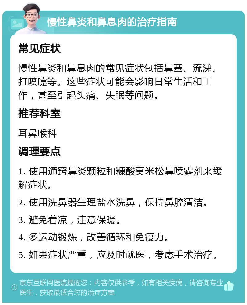 慢性鼻炎和鼻息肉的治疗指南 常见症状 慢性鼻炎和鼻息肉的常见症状包括鼻塞、流涕、打喷嚏等。这些症状可能会影响日常生活和工作，甚至引起头痛、失眠等问题。 推荐科室 耳鼻喉科 调理要点 1. 使用通窍鼻炎颗粒和糠酸莫米松鼻喷雾剂来缓解症状。 2. 使用洗鼻器生理盐水洗鼻，保持鼻腔清洁。 3. 避免着凉，注意保暖。 4. 多运动锻炼，改善循环和免疫力。 5. 如果症状严重，应及时就医，考虑手术治疗。