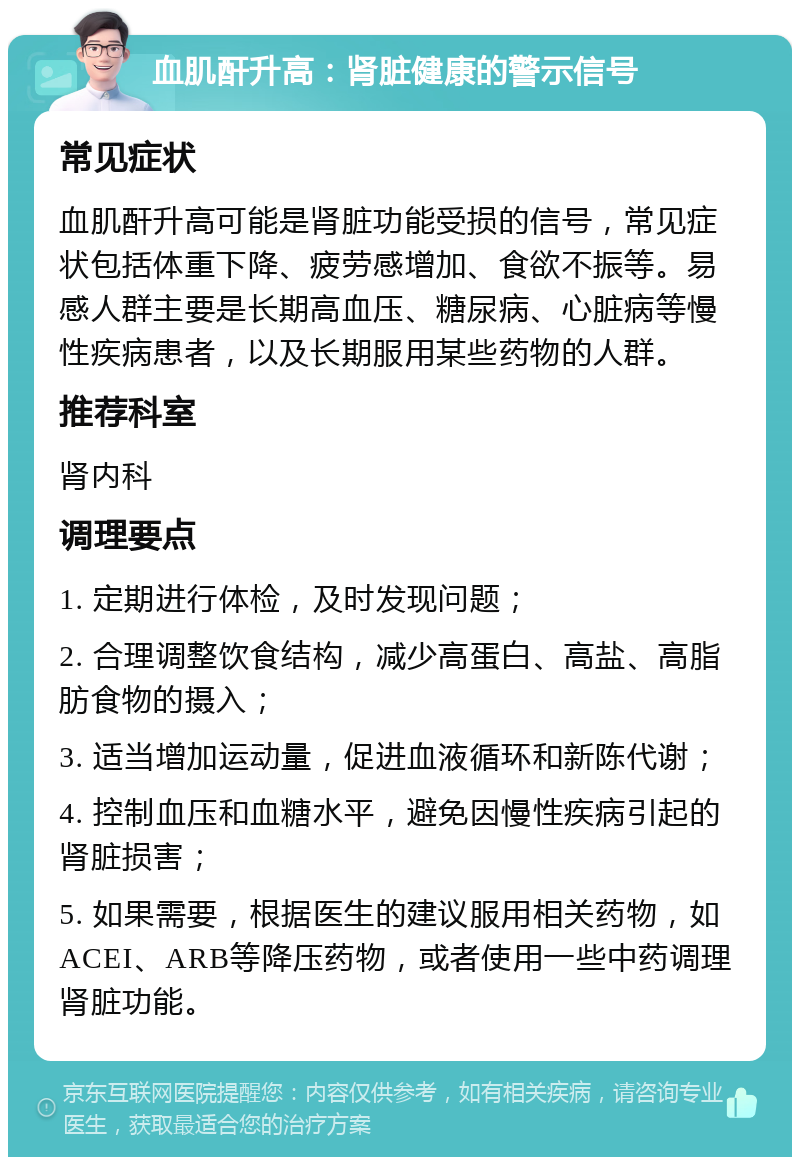 血肌酐升高：肾脏健康的警示信号 常见症状 血肌酐升高可能是肾脏功能受损的信号，常见症状包括体重下降、疲劳感增加、食欲不振等。易感人群主要是长期高血压、糖尿病、心脏病等慢性疾病患者，以及长期服用某些药物的人群。 推荐科室 肾内科 调理要点 1. 定期进行体检，及时发现问题； 2. 合理调整饮食结构，减少高蛋白、高盐、高脂肪食物的摄入； 3. 适当增加运动量，促进血液循环和新陈代谢； 4. 控制血压和血糖水平，避免因慢性疾病引起的肾脏损害； 5. 如果需要，根据医生的建议服用相关药物，如ACEI、ARB等降压药物，或者使用一些中药调理肾脏功能。