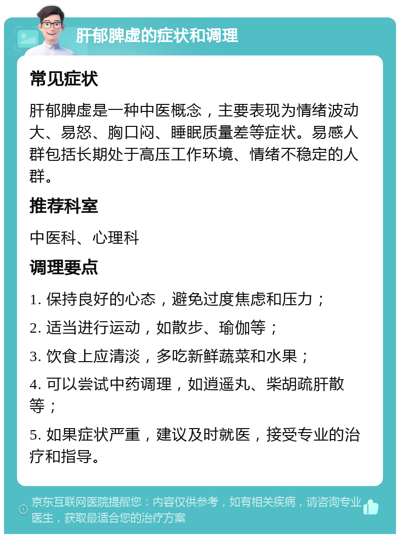 肝郁脾虚的症状和调理 常见症状 肝郁脾虚是一种中医概念，主要表现为情绪波动大、易怒、胸口闷、睡眠质量差等症状。易感人群包括长期处于高压工作环境、情绪不稳定的人群。 推荐科室 中医科、心理科 调理要点 1. 保持良好的心态，避免过度焦虑和压力； 2. 适当进行运动，如散步、瑜伽等； 3. 饮食上应清淡，多吃新鲜蔬菜和水果； 4. 可以尝试中药调理，如逍遥丸、柴胡疏肝散等； 5. 如果症状严重，建议及时就医，接受专业的治疗和指导。