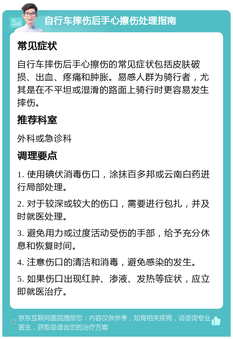 自行车摔伤后手心擦伤处理指南 常见症状 自行车摔伤后手心擦伤的常见症状包括皮肤破损、出血、疼痛和肿胀。易感人群为骑行者，尤其是在不平坦或湿滑的路面上骑行时更容易发生摔伤。 推荐科室 外科或急诊科 调理要点 1. 使用碘伏消毒伤口，涂抹百多邦或云南白药进行局部处理。 2. 对于较深或较大的伤口，需要进行包扎，并及时就医处理。 3. 避免用力或过度活动受伤的手部，给予充分休息和恢复时间。 4. 注意伤口的清洁和消毒，避免感染的发生。 5. 如果伤口出现红肿、渗液、发热等症状，应立即就医治疗。