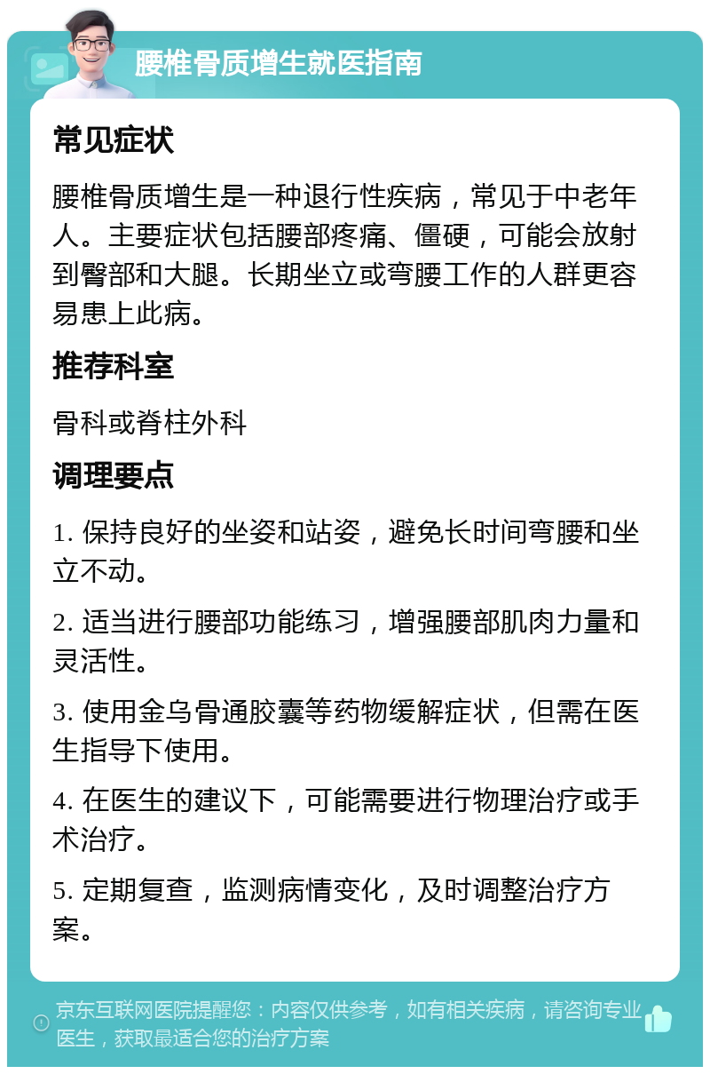 腰椎骨质增生就医指南 常见症状 腰椎骨质增生是一种退行性疾病，常见于中老年人。主要症状包括腰部疼痛、僵硬，可能会放射到臀部和大腿。长期坐立或弯腰工作的人群更容易患上此病。 推荐科室 骨科或脊柱外科 调理要点 1. 保持良好的坐姿和站姿，避免长时间弯腰和坐立不动。 2. 适当进行腰部功能练习，增强腰部肌肉力量和灵活性。 3. 使用金乌骨通胶囊等药物缓解症状，但需在医生指导下使用。 4. 在医生的建议下，可能需要进行物理治疗或手术治疗。 5. 定期复查，监测病情变化，及时调整治疗方案。